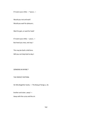 If it were your child, — ^yours, —
Would you rest and wait!
Would you wait for pleasure ;
Wait for gain, or wait for hatef
If it were your child, — yours, —
But heed you now, and stay !
This may be God's child here.
Will you not help God to-day t
SERMONS IN RHYME ^
THE PERFECT PATTERN
He %B altogether lovely. — The Bong of Songs v, 16.
brother and sister, away! —
Away with the curse and the sin
162
 
