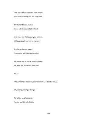 That you take your pattern from people,
And from what they are and have been.
brother and sister, away ! —
Away with this curse to the heart;
And make but the Saviour your pattern,
Although death and hell be my part !
brother and sister, away I
The Master and message but see I
Oh, cease you to look at man's frailties ;
Oh, take you no pattern from me !
IDOLS
Thou shalt have no other gods "before me, — Eaodue aox, 2.
Oh, strange, strange, strange, —
For all the Lord has done.
Yet the world is full of idols
163
 