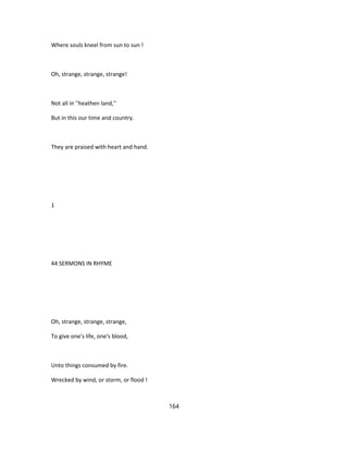 Where souls kneel from sun to sun !
Oh, strange, strange, strange!
Not all in ''heathen land,''
But in this our time and country.
They are praised with heart and hand.
1
44 SERMONS IN RHYME
Oh, strange, strange, strange,
To give one's life, one's blood,
Unto things consumed by fire.
Wrecked by wind, or storm, or flood !
164
 