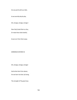 Ere we perish with our idols.
As we worship day by day.
Oh, strange, strange, strange !
Dear God, break them as clay ;
Or make these idols hateful,
So we turn from them away.
SERMONS IN RHYME 45
Oh, strange, strange, strange!
God strike them from above,
Ere we learn too late, by losing,
The strength of Thy great love.
166
 