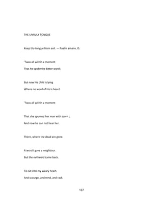 THE UNRULY TONGUE
Keep thy tongue from evil. — Paalm amanv, IS.
'Twas all within a moment
That he spoke the bitter word ;
But now his child is lying
Where no word of his is heard.
'Twas all within a moment
That she spumed her man with scorn ;
And now he can not hear her.
There, where the dead are gone.
A word I gave a neighbour.
But the evil word came back.
To cut into my weary heart.
And scourge, and rend, and rack.
167
 