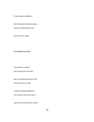 A word I gave a neighbour ;
But it sprouted swift great wings ; —
And, like a flying serpent vile.
Fast as it flies it stings.
46 SERMONS IN RHYME
Unto swift air I uttered
Just a word, lost in the wild ;
But lo, that word has come to fall
On the head of my child!
A word I yesterday withheld, —
Just a word I should have said ;—
Upon my silence falls God 's wrath,
168
 