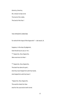 America, America,
Oh, choose to-day to be
The land of the noble,
The land of the free !
THE HYPOCRITE CHRISTIAN
Far what i8 the hope of the hypocrite? — Job wosvii, 8.
Suppose, in the day of judgment,
God should say to you or me :
** Hypocrite, thou Hypocrite,
Woe evermore to thee !
** Hypocrite, thou Hypocrite,
The devil has done his part ;
And thou hast helped him with thy hands.
And helped him with thy heart !
''Hypocrite, thou Hypocrite,
The world is black for thee
And for the souls led to hell's brink
17
 