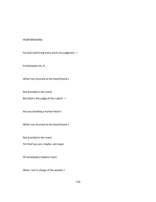 HEARTBREAKING
Fw God shall hrmg every work into judgment, —
Eccleatiastes am, H.
What! not shunned at the hearthstone t
Not branded in the martt
But Gk)d is the judge of the culprit! —
Are you breaking a human heart t
What! not shunned at the hearthstone f
Not branded in the martt
Yet thief you are, maybe, and slayer
Of somebody's helpless heart.
What ! not in charge of the warden !
170
 
