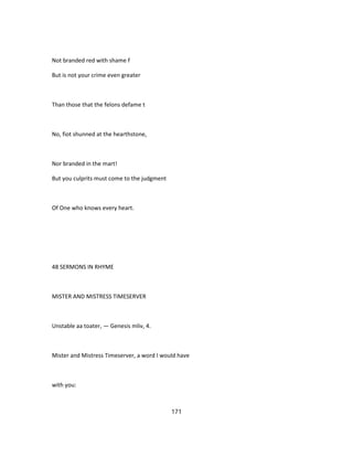 Not branded red with shame f
But is not your crime even greater
Than those that the felons defame t
No, fiot shunned at the hearthstone,
Nor branded in the mart!
But you culprits must come to the judgment
Of One who knows every heart.
48 SERMONS IN RHYME
MISTER AND MISTRESS TIMESERVER
Unstable aa toater, — Genesis mliv, 4.
Mister and Mistress Timeserver, a word I would have
with you:
171
 
