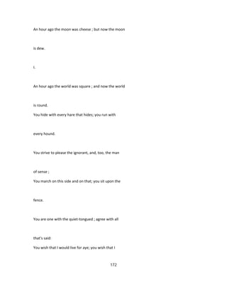 An hour ago the moon was cheese ; but now the moon
is dew.
I.
An hour ago the world was square ; and now the world
is round.
You hide with every hare that hides; you run with
every hound.
You strive to please the ignorant, and, too, the man
of sense ;
You march on this side and on that; you sit upon the
fence.
You are one with the quiet-tongued ; agree with all
that's said:
You wish that I would live for aye; you wish that I
172
 