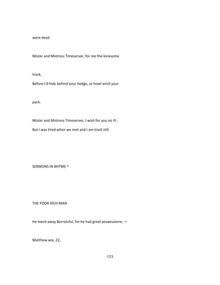 were dead.
Mister and Mistress Timeserver, for me the lonesome
track,
Before I'd hide behind your hedge, or howl amid your
pack.
Mister and Mistress Timeserver, I wish for you no ill ;
But I was tired when we met and I am tired still.
SERMONS IN BHTME ^
THE POOR RICH MAN
He toent away 8orrotcful, for he had great posaesaione, —
Matthew wix, 22,
173
 