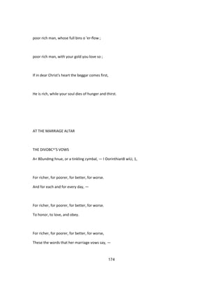 poor rich man, whose full bins o 'er-flow ;
poor rich man, with your gold you love so ;
If in dear Christ's heart the beggar comes first,
He is rich, while your soul dies of hunger and thirst.
AT THE MARRIAGE ALTAR
THE DIVOBC^'S VOWS
A< 80undmg hnue, or a tinkling cymbal, — I OorinthianB wiU, 1,
For richer, for poorer, for better, for worse.
And for each and for every day, —
For richer, for poorer, for better, for worse.
To honor, to love, and obey.
For richer, for poorer, for better, for worse,
These the words that her marriage vows say, —
174
 