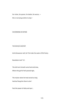For richer, for poorer, for better, for worse, —
She is marrying another to-day !
50 SERMONS IN RHYME
THE DEVHj'S CASTOFF
And tohoaoever wUl, let TUm take the water of life freely.-
Revelation maii^ 17,
The old man's breath came hard and slow,
Where the gulf of hell yawned nigh ;
The master whom he had served so long
Had but flung him there to die !
Past the power of whip and spur ;
175
 