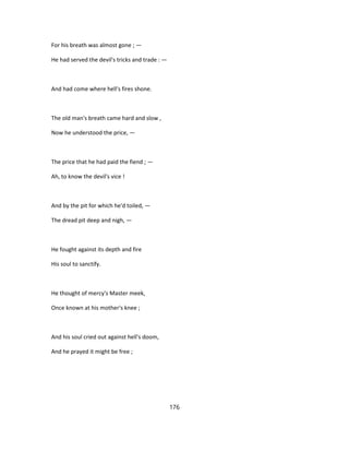For his breath was almost gone ; —
He had served the devil's tricks and trade : —
And had come where hell's fires shone.
The old man's breath came hard and slow ,
Now he understood the price, —
The price that he had paid the fiend ; —
Ah, to know the devil's vice !
And by the pit for which he'd toiled, —
The dread pit deep and nigh, —
He fought against its depth and fire
His soul to sanctify.
He thought of mercy's Master meek,
Once known at his mother's knee ;
And his soul cried out against hell's doom,
And he prayed it might be free ;
176
 