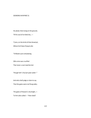 SEEMONS IN RHYME 51
He plead, there lying on the ground,
Till his soul of sin bled dry ; —
T|iere, on the brink of that dread pit,
Where he'd been flung to die:
"0 Master pure and pitying.
Who once was crucified
That never a soul need be lost
Though hell 's foul pit yawn wide I ' '
And who shall judge or dare to say
That the gates were not flung wide,-
The gates of Heaven's city bright, —
To him who called — ^then died?
177
 