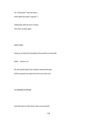 For ''whosoever'' was the word, —
God's generous word, so great ! —
Embracing, with the pure in heart,
The sinner at hell's gate.
GREAT MEN
Know ye not that the friendship of the world ia enmity with
Qodt — Jamee iv, 4,
Oh, the world's great men stood in sweat by the gun;
And he mowed men down from the sun to the sun I
52 SERMONS IN RHYME
And they went to their doom with curse and with
178
 