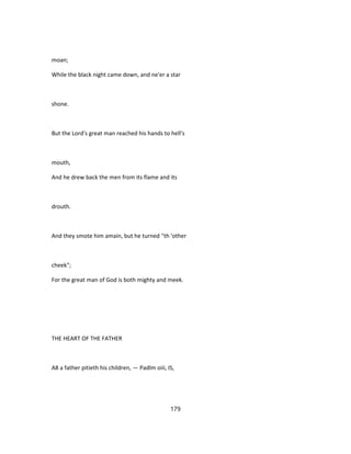 moan;
While the black night came down, and ne'er a star
shone.
But the Lord's great man reached his hands to hell's
mouth,
And he drew back the men from its flame and its
drouth.
And they smote him amain, but he turned ''th 'other
cheek";
For the great man of God is both mighty and meek.
THE HEART OF THE FATHER
A8 a father pitieth his children, — Padlm oiii, IS,
179
 