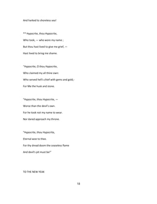 And harked to shoreless sea!
** Hypocrite, thou Hypocrite,
Who took, — who wore my name ;
But thou hast lived to give me grief, —
Hast lived to bring me shame.
''Hypocrite, O thou Hypocrite,
Who claimed my all thine own:
Who served hell's chief with gems and gold,-
For Me the husk and stone.
"Hypocrite, thou Hypocrite, —
Worse than the devil's own.
For he took not my name to wear.
Nor dared approach my throne.
"Hypocrite, thou Hypocrite,
Eternal woe to thee.
For thy dread doom the ceaseless flame
And devil's pit must be!"
TO THE NEW YEAK
18
 