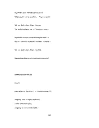 My child in peril in the treacherous wild ! —
What would I not to save him, — ^my own child?
Will not God reckon, if I am His own,
The perils that beset me, — ^beast and stone t
My child in hunger where fell vampire feeds! —
Would I withhold my heart's blood for his needs f
Will not God reckon, if I am His child.
My needs and dangers in this treacherous wild?
SERMONS IN BHYME 53
DEATH
grave where ia thy victory? — I Corinthians ow, 55,
am going away to-night, my friend,
A little while from you ;
am going to our home to-night; —
180
 