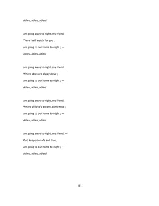 Adieu, adieu, adieu I
am going away to-night, my friend,
There I will watch for you ;
am going to our home to-night ; —
Adieu, adieu, adieu !
am going away to-night, my friend.
Where skies are always blue ;
am going to our home to-night ; —
Adieu, adieu, adieu !
am going away to-night, my friend.
Where all love's dreams come true ;
am going to our home to-night ; —
Adieu, adieu, adieu !
am going away to-night, my friend, —
Qod keep you safe and true ;
am going to our home to-night ; —
Adieu, adieu, adieu!
181
 