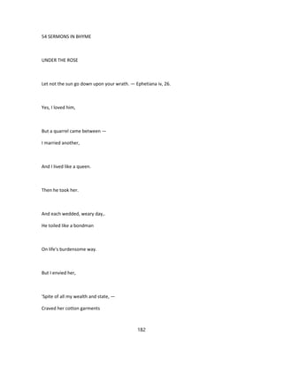 54 SERMONS IN BHYME
UNDER THE ROSE
Let not the sun go down upon your wrath. — Ephetiana iv, 26.
Yes, I loved him,
But a quarrel came between —
I married another,
And I lived like a queen.
Then he took her.
And each wedded, weary day,.
He toiled like a bondman
On life's burdensome way.
But I envied her,
'Spite of all my wealth and state, —
Craved her cotton garments
182
 