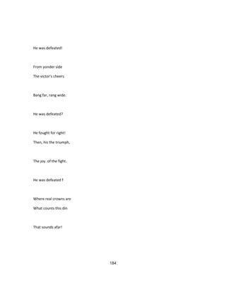 He was defeated!
From yonder side
The victor's cheers
Bang far, rang wide.
He was defeated?
He fought for right!
Then, his the triumph,
The joy. of the fight.
He was defeated f
Where real crowns are
What counts this din
That sounds afar!
184
 