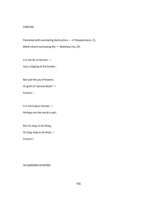 FOREVER
Pwniahed with everlaating destruction, — II Theaaalonians i, 9,
8h€dl inherit everlasting life. — Matthew mix, 29,
It is not far to forever, —
Just a slipping of the breath ;
But vast the joy of heaven,
Or grief of "second death" —
Forever !
It is not long to forever, —
Perhaps ere the word is said ;
But 'tis long, to be living,
Or long, long to be dead, —
Forever I
56 SEBMONS IN RHYME
185
 