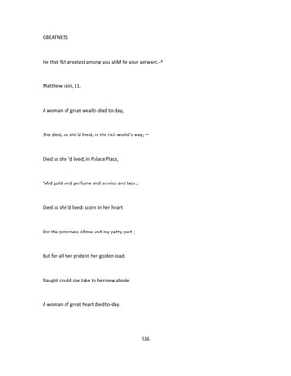 GBEATNESS
He that %9 greatest among you ahM he your aerwxnt.-^
Matthew xxiii, 11.
A woman of great wealth died to-day,
She died, as she'd lived, in the rich world's way, —
Died as she 'd lived, in Palace Place,
'Mid gold and perfume and service and lace ;
Died as she'd lived: scorn in her heart
For the poorness of me and my petty part ;
But for all her pride in her golden load.
Naught could she take to her new abode.
A woman of great heart died to-day.
186
 