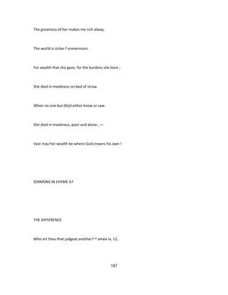 The greatness of her makes me rich alway.
The world is richer f orevermore.
For wealth that she gave, for the burdens she bore ;
She died in meekness on bed of straw.
When no one but Gk)d either knew or saw.
She died in meekness, poor and alone ; —
Vast may her wealth be where God crowns his own !
SERMONS IN EHYME 67
THE DIFFERENCE
Who art thou that judgeat another?-^ amea iv, 12,
187
 