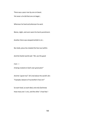 There was a poor man by one sin beset.
Yet never a lie did that one sin beget ;
Wherever he lived and wherever he went
Blame, slight, and scorn were his harsh punishment.
Another there was steeped tenfold in sin ;
But sleek, pious lies cloaked the foul soul within.
And the foolish world said: ''Oh, see this good
man: —
A being created on God's own great plan!"
And the ''good man" oft cried above the world's din:
"0 people, beware of my brother's foul sin!"
So each lived, so each died, and only God knew
How many one 's sins, and the other 's how few !
188
 