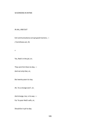 58 SERMONS IN RHYME
IN JAIL, AND OUT
Evil communicationa corrupt good manners, —
/ Corinthiana am, SS.
«
Yes, Ned's in the jail, sir;
They sent him there to-day. —
And not only that, sir,
But twenty years to stay.
Ah, 'tis a strange worl', sir;
And strange, too, is its way. —
For 'tis poor Ned's wife, sir,
Should be in jail to-day.
189
 