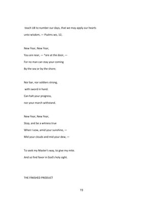 teach U8 to number our days, that we may apply our hearts
unto wisdom, — Psalms wo, 12,
New Year, New Year,
You are near, — ^are at the door, —
For no man can stay your coming
By the sea or by the shore;
Nor bar, nor soldiers strong,
with sword in hand.
Can halt your progress,
nor your march withstand.
New Year, New Year,
Stop, and be a witness true
When I vow, amid your sunshine, —
Mid your clouds and mid your dew, —
To seek my Master's way, to give my mite.
And so find favor in God's holy sight.
THE FINISHED PRODUCT
19
 