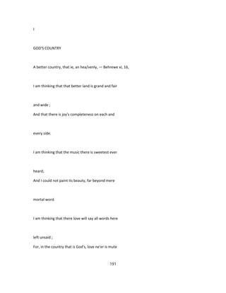 I
GOD'S COUNTRY
A better country, that ie, an hea/venly, — Behrewe xi, 16,
I am thinking that that better land is grand and fair
and wide ;
And that there is joy's completeness on each and
every side.
I am thinking that the music there is sweetest ever
heard;
And I could not paint its beauty, far beyond mere
mortal word.
I am thinking that there love will say all words here
left unsaid ;
For, in the country that is God's, love ne'er is mute
191
 