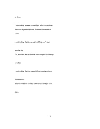 or dead.
I am thinking how each cup of joy is full to overflow.
And that of grief or sorrow no heart will dream or
know.
I am thinking that there each will find one's own
peculiar joy ;
Yes, even for the little child, some longed-for strange
new toy.
I am thinking that the love of Christ must wash my
soul all white
Before I find that country with its love and joy and
Ught.
192
 