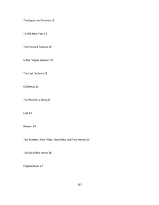 The Hypocrite Christian 17
To THE New Year 19
The Finished Product 19
In the "Upper Garden" 20
The Last Decision 21
Christmas 21
The World in a Slinq 22
Lost 23
Heaven 24
Two Masters, Two Fields, Two Paths, and Two Homes 25
The Call of the Home 26
Preparedness 27
197
 