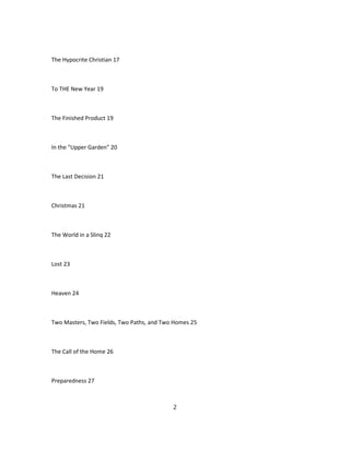 The Hypocrite Christian 17
To THE New Year 19
The Finished Product 19
In the "Upper Garden" 20
The Last Decision 21
Christmas 21
The World in a Slinq 22
Lost 23
Heaven 24
Two Masters, Two Fields, Two Paths, and Two Homes 25
The Call of the Home 26
Preparedness 27
2
 