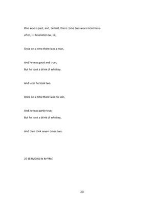 One woe is past; and, behold, there come two woes more here-
after, — Revelation iw, 12,
Once on a time there was a man,
And he was good and true ;
But he took a drink of whiskey.
And later he took two.
Once on a time there was his son,
And he was partly true;
But he took a drink of whiskey,
And then took seven times two.
20 SERMONS IN RHYME
20
 