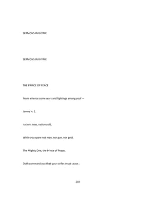 SERMONS IN RHYME
SERMONS IN RHYME
THE PRINCE OP PEACE
From whence come wars and fightings among youf —
James iv, 1.
nations new, nations old,
While you spare not man, nor gun, nor gold.
The Mighty One, the Prince of Peace,
Doth command you that your strifes must cease ;
201
 