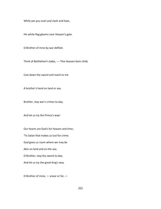 While yet you snarl and clash and hate,
His white flag gleams near Heaven's gate.
O Brother of mine by war defiled.
Think of Bethlehem's babe, — ^the Heaven-bom child;
Cast down thy sword and reach to me
A brother's hand on land or sea.
Brother, stay war's crimes to-day.
And let us try the Prince's way!
Our hearts are God's for heaven and time;
'Tis Satan that makes us lust for crime.
God gives us room where we may be
Akin on land and on the sea.
O Brother, stay thy sword to-day.
And let us try the great King's way.
O Brother of mine, — anear or far, —
202
 