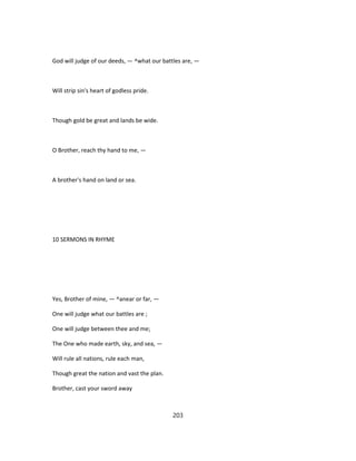 God will judge of our deeds, — ^what our battles are, —
Will strip sin's heart of godless pride.
Though gold be great and lands be wide.
O Brother, reach thy hand to me, —
A brother's hand on land or sea.
10 SERMONS IN RHYME
Yes, Brother of mine, — ^anear or far, —
One will judge what our battles are ;
One will judge between thee and me;
The One who made earth, sky, and sea, —
Will rule all nations, rule each man,
Though great the nation and vast the plan.
Brother, cast your sword away
203
 