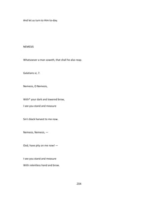And let us turn to Him to-day.
NEMESIS
Whatsoever a man soweth, that shall he also reap.
Galatians vi, 7.
Nemesis, O Nemesis,
With* your dark and lowered brow,
I see you stand and measure
Sin's black harvest to me now.
Nemesis, Nemesis, —
Ood, have pity on me now! —
I see you stand and measure
With relentless hand and brow.
204
 