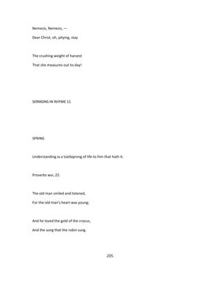 Nemesis, Nemesis, —
Dear Christ, oh, pitying, stay
The crushing weight of harvest
That she measures out to-day!
SERMONS IN RHYME 11
SPRING
Understanding ia a toellaprvng of life to him that hath it.
Proverbs wvi, 22.
The old man smiled and listened,
For the old man's heart was young;
And he loved the gold of the crocus,
And the song that the robin sung.
205
 