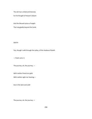 The old man smiled and listened,
For he thought of heaven's bloom
And the blessed voices of angels
That sing gladly beyond the tomb.
DEATH
Yea, though I uxM through the valley, of the shadow of death.
— Psalm amii, 4.
The journey, oh, the journey, —
With neither friend nor gold.
With neither sight nor hearing,—
Out in the dark and cold!
The journey, oh, the journey, —
206
 