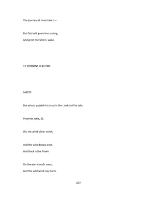 The journey all must take I —
But Ood will guard me resting,
And greet me when I wake.
12 SERMONS IN RHYME
SAFETY
But whoso putteth his trust in the Lord shall he safe.
Proverbs wxix, 25.
Oh, the wind blows north,
And the wind blows west.
And black is the frown
On the east-cloud's crest;
And the wild wind may harm
207
 