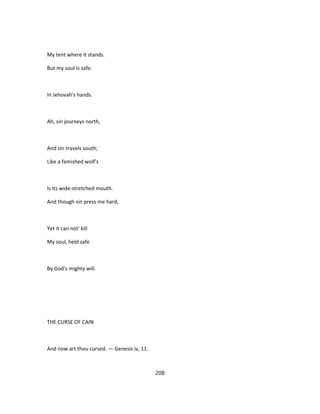 My tent where it stands.
But my soul is safe.
In Jehovah's hands.
Ah, sin journeys north,
And sin travels south;
Like a famished wolf's
Is its wide-stretched mouth.
And though sin press me hard,
Yet it can not' kill
My soul, held safe
By God's mighty will.
THE CURSE OF CAIN
And now art thou cursed. — Genesis iv, 11.
208
 