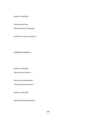 Brother, my Brother,
Cold, silent art thou.
With my sword in thy breast.
And death 's dew on thy brow !
SERMONS IN RHYME 13
Brother, my Brother,
With thy cross to bear, —
Did I send the barbed dart,
And no soft word to cheer?
Brother, my Brother,
With wounds deep and wide,-
209
 