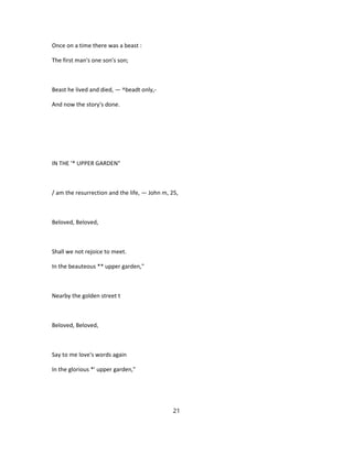 Once on a time there was a beast :
The first man's one son's son;
Beast he lived and died, — ^beadt only,-
And now the story's done.
IN THE '* UPPER GARDEN"
/ am the resurrection and the life, — John m, 25,
Beloved, Beloved,
Shall we not rejoice to meet.
In the beauteous ** upper garden,"
Nearby the golden street t
Beloved, Beloved,
Say to me love's words again
In the glorious *' upper garden,"
21
 