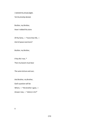 1 beheld thy dread plight.
Yet thy kinship denied.
Brother, my Brother,
Have I robbed thy store
Of thy fame, — ^more than life, —
And of peace evermore?
Brother, my Brother,
If thy life I mar, *
Then my bosom must bear
The same torture and scar;
And Brother, my Brother,
God's question will be:
Where, — ^the brother I gave, —
Answer now, — ^where is he?"
ti
210
 