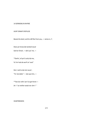 14 SERMONS IN RHYME
AUNT DINAH'S REPULSE
Beaiat the devil, and he vM flee from you, — James iv, 7.
Does yer know dat wicked rascal
Sed ter Dinah, — dat's po' me, —
'*Darlin', ef yer'U only lub me,
Yo' kin hab de worP an' seat"
Den I sed to dat ole rascal :
"Yo' ole debil," — dat was him, —
**See dis rollin'-pin I'se got heret —
An ' I 'se neither weak ner slim ! ' '
HEARTBROKEN
211
 