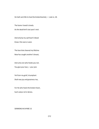 He hath sent Me to heal the brokenhearted, — Luke iv, 18.
The home I loved is lonely
As the dead bird's last year's nest.
And only by my sad heart's blood
Know I the east or west.
The love that cheered my lifetime
Now has sought another's breast;
And unto one who heeds you not.
You give your tear,— your jest.
Yet from my grief, triumphant
Shall new joy and greatness rise,
For He who heals the broken heart,
Such solace ne'er denies.
SERMONS IN EHYME 15
212
 