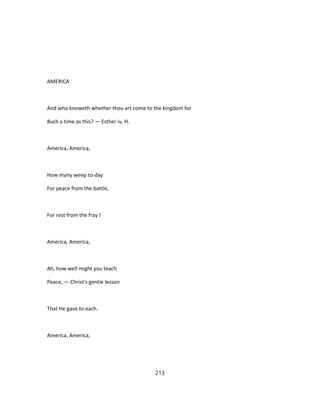 AMERICA
And who knoweth whether thou art come to the kingdom for
8uch a time as this? — Esther iv, H.
America, America,
How many weep to-day
For peace from the battle,
For rest from the fray !
America, America,
Ah, how well might you teach
Peace, — Christ's gentle lesson
That He gave to each.
America, America,
213
 