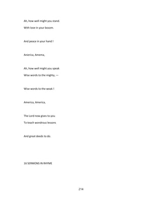 Ah, how well might you stand.
With love in your bosom.
And peace in your hand !
Anierica, Amema,
Ah, how well might you speak
Wise words to the mighty, —
Wise words to the weak !
America, America,
The Lord now gives to you
To teach wondrous lessons
And great deeds to do.
16 SERMONS IN RHYME
214
 