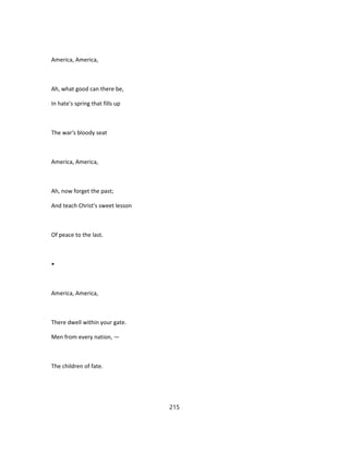 America, America,
Ah, what good can there be,
In hate's spring that fills up
The war's bloody seat
America, America,
Ah, now forget the past;
And teach Christ's sweet lesson
Of peace to the last.
•
America, America,
There dwell within your gate.
Men from every nation, —
The children of fate.
215
 