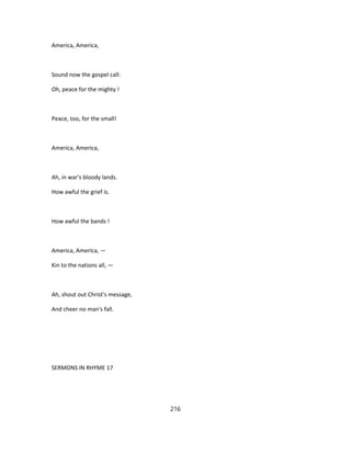 America, America,
Sound now the gospel call:
Oh, peace for the mighty !
Peace, too, for the small!
America, America,
Ah, in war's bloody lands.
How awful the grief is.
How awful the bands !
America, America, —
Kin to the nations all, —
Ah, shout out Christ's message,
And cheer no man's fall.
SERMONS IN RHYME 17
216
 